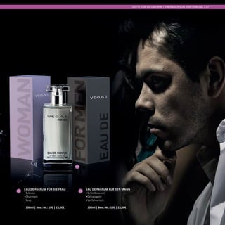 04
DÜFTE FÜR SIE UND IHN | EIN HAUCH VON VERFÜHRUNG | 07
04
Eau de Parfum für den Mann
•	Selbstbewusst
•	Extravagant
•	Verführerisch	
100ml | Best.-Nr.: 100 | 25,00€
03
Eau de Parfum für die Frau
•	Exklusiv
•	Charmant
•	Sexy	
100ml | Best.-Nr.: 100 | 25,00€
 