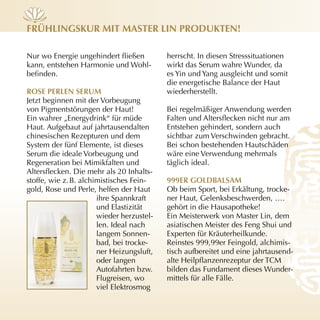 früHLinGskur mit mAster Lin Produkten!

Nur wo Energie ungehindert fließen         herrscht. In diesen Stresssituationen
kann, entstehen Harmonie und Wohl­         wirkt das Serum wahre Wunder, da
befinden.                                  es Yin und Yang ausgleicht und somit
                                           die energetische Balance der Haut
rose PerLen serum                          wiederherstellt.
Jetzt beginnen mit der Vorbeugung
von Pigmentstörungen der Haut!             Bei regelmäßiger Anwendung werden
Ein wahrer „Energydrink“ für müde          Falten und Altersflecken nicht nur am
Haut. Aufgebaut auf jahrtausendalten       Entstehen gehindert, sondern auch
chinesischen Rezepturen und dem            sichtbar zum Verschwinden gebracht.
System der fünf Elemente, ist dieses       Bei schon bestehenden Hautschäden
Serum die ideale Vorbeugung und            wäre eine Verwendung mehrmals
Regeneration bei Mimikfalten und           täglich ideal.
Altersflecken. Die mehr als 20 Inhalts­
stoffe, wie z. B. alchimistisches Fein­    999er GoLdBALsAm
gold, Rose und Perle, helfen der Haut      Ob beim Sport, bei Erkältung, trocke­
                       ihre Spannkraft     ner Haut, Gelenksbeschwerden, ….
                       und Elastizität     gehört in die Hausapotheke!
                       wieder herzustel­   Ein Meisterwerk von Master Lin, dem
                       len. Ideal nach     asiatischen Meister des Feng Shui und
                       langem Sonnen­      Experten für Kräuterheilkunde.
                       bad, bei trocke­    Reinstes 999,99er Feingold, alchimis­
                       ner Heizungsluft,   tisch aufbereitet und eine jahrtausend­
                       oder langen         alte Heilpflanzenrezeptur der TCM
                       Autofahrten bzw.    bilden das Fundament dieses Wunder­
                       Flugreisen, wo      mittels für alle Fälle.
                       viel Elektrosmog
 