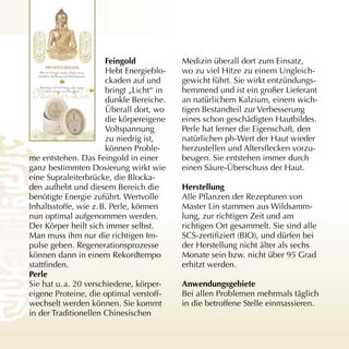 feingold            Medizin überall dort zum Einsatz,
                       Hebt Energieblo­    wo zu viel Hitze zu einem Ungleich­
                       ckaden auf und      gewicht führt. Sie wirkt entzündungs­
                       bringt „Licht“ in   hemmend und ist ein großer Lieferant
                       dunkle Bereiche.    an natürlichem Kalzium, einem wich­
                       Überall dort, wo    tigen Bestandteil zur Verbesserung
                       die körpereigene    eines schon geschädigten Hautbildes.
                       Voltspannung        Perle hat ferner die Eigenschaft, den
                       zu niedrig ist,     natürlichen ph­Wert der Haut wieder
                       können Proble­      herzustellen und Altersflecken vorzu­
me entstehen. Das Feingold in einer        beugen. Sie entstehen immer durch
ganz bestimmten Dosierung wirkt wie        einen Säure­Überschuss der Haut.
eine Supraleiterbrücke, die Blocka­
den aufhebt und diesem Bereich die         Herstellung
benötigte Energie zuführt. Wertvolle       Alle Pflanzen der Rezepturen von
Inhaltsstoffe, wie z. B. Perle, können     Master Lin stammen aus Wildsamm­
nun optimal aufgenommen werden.            lung, zur richtigen Zeit und am
Der Körper heilt sich immer selbst.        richtigen Ort gesammelt. Sie sind alle
Man muss ihm nur die richtigen Im­         SCS-zertifiziert (BIO), und dürfen bei
pulse geben. Regenerationsprozesse         der Herstellung nicht älter als sechs
können dann in einem Rekordtempo           Monate sein bzw. nicht über 95 Grad
stattfinden.                               erhitzt werden.
Perle
Sie hat u. a. 20 verschiedene, körper­     Anwendungsgebiete
eigene Proteine, die optimal verstoff­     Bei allen Problemen mehrmals täglich
wechselt werden können. Sie kommt          in die betroffene Stelle einmassieren.
in der Traditionellen Chinesischen
 