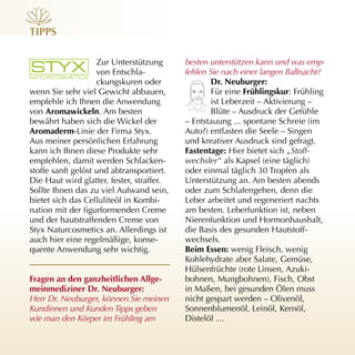 tiPPs

                    Zur Unterstützung      besten unterstützen kann und was emp-
                    von Entschla­          fehlen Sie nach einer langen Ballnacht?
                    ckungskuren oder               dr. neuburger:
wenn Sie sehr viel Gewicht abbauen,                Für eine frühlingskur: Frühling
empfehle ich Ihnen die Anwendung                   ist Leberzeit – Aktivierung –
von Aromawickeln. Am besten                        Blüte – Ausdruck der Gefühle
bewährt haben sich die Wickel der          – Entstauung ... spontane Schreie (im
Aromaderm­Linie der Firma Styx.            Auto?) entlasten die Seele – Singen
Aus meiner persönlichen Erfahrung          und kreativer Ausdruck sind gefragt.
kann ich Ihnen diese Produkte sehr         fastentage: Hier bietet sich „Stoff-
empfehlen, damit werden Schlacken­         wechsler“ als Kapsel (eine täglich)
stoffe sanft gelöst und abtransportiert.   oder einmal täglich 30 Tropfen als
Die Haut wird glatter, fester, straffer.   Unterstützung an. Am besten abends
Sollte Ihnen das zu viel Aufwand sein,     oder zum Schlafengehen, denn die
bietet sich das Celluliteöl in Kombi­      Leber arbeitet und regeneriert nachts
nation mit der figurformenden Creme        am besten. Leberfunktion ist, neben
und der hautstraffenden Creme von          Nierenfunktion und Hormonhaushalt,
Styx Naturcosmetics an. Allerdings ist     die Basis des gesunden Hautstoff­
auch hier eine regelmäßige, konse­         wechsels.
quente Anwendung sehr wichtig.             Beim essen: wenig Fleisch, wenig
                                           Kohlehydrate aber Salate, Gemüse,
                                           Hülsenfrüchte (rote Linsen, Azuki­
fragen an den ganzheitlichen Allge-        bohnen, Mungbohnen), Fisch, Obst
meinmediziner dr. neuburger:               in Maßen, bei gesunden Ölen muss
Herr Dr. Neuburger, können Sie meinen      nicht gespart werden – Olivenöl,
Kundinnen und Kunden Tipps geben           Sonnenblumenöl, Leinöl, Kernöl,
wie man den Körper im Frühling am          Distelöl …
 