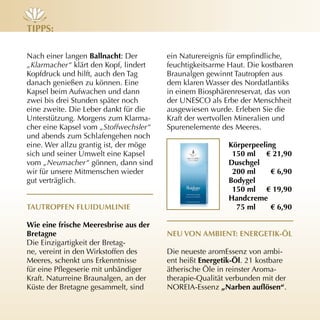 tiPPs:

Nach einer langen Ballnacht: Der        ein Naturereignis für empfindliche,
„Klarmacher“ klärt den Kopf, lindert    feuchtigkeitsarme Haut. Die kostbaren
Kopfdruck und hilft, auch den Tag       Braunalgen gewinnt Tautropfen aus
danach genießen zu können. Eine         dem klaren Wasser des Nordatlantiks
Kapsel beim Aufwachen und dann          in einem Biosphärenreservat, das von
zwei bis drei Stunden später noch       der UNESCO als Erbe der Menschheit
eine zweite. Die Leber dankt für die    ausgewiesen wurde. Erleben Sie die
Unterstützung. Morgens zum Klarma­      Kraft der wertvollen Mineralien und
cher eine Kapsel vom „Stoffwechsler“    Spurenelemente des Meeres.
und abends zum Schlafengehen noch
eine. Wer allzu grantig ist, der möge                     körperpeeling
sich und seiner Umwelt eine Kapsel                         150 ml € 21,90
vom „Neumacher“ gönnen, dann sind                         duschgel
wir für unsere Mitmenschen wieder                          200 ml     € 6,90
gut verträglich.                                          Bodygel
                                                           150 ml € 19,90
                                                          Handcreme
tAutroPfen fLuidumLinie                                     75 ml     € 6,90

Wie eine frische meeresbrise aus der
Bretagne                                neu von AmBient: enerGetik-ÖL
Die Einzigartigkeit der Bretag­
ne, vereint in den Wirkstoffen des      Die neueste aromEssenz von ambi­
Meeres, schenkt uns Erkenntnisse        ent heißt energetik-Öl. 21 kostbare
für eine Pflegeserie mit unbändiger     ätherische Öle in reinster Aroma­
Kraft. Naturreine Braunalgen, an der    therapie­Qualität verbunden mit der
Küste der Bretagne gesammelt, sind      NOREIA­Essenz „Narben auflösen“.
 