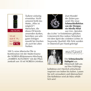 Äußerst vielseitig                        Zum Wandel
                 einsetzbar. Nicht                         der Zeiten pas­
                 umsonst heißt das                         send: Die neue
                 Motto „Alles ist                          schmuckkollektion
                 möglich“!                                 von der designe-
                 Menschen, die                             rin mirella Helal
  AKTION         dieses Öl bereits                         aus Linz „Spiralen
                 anwenden durften,     des Lichts“ in Violetttönen gehalten.
 10 ml           berichten von sehr    Unterstreicht Ihre äußere Schönheit
 statt € 19,­    guten Erfolgen        mit dem Spirit des violetten Lichtes in
 im Februar      sowohl bei frischen   Swarovsky Qualität! Alle Teile werden
 nur € 16,-      als auch bei alten    in Österreich per Hand gefertigt!
                 Narben.

100 % reine ätherische Öle in
Kombination mit der Mutter­Essenz
der NOREIA­Blütenessenz­Mischung
„NARBEN AUFLÖSEN“ mit der Pflan­                           Die schmuckmarke
zenkraft von 10 ml NOREIA­Urtinktur.                       Hultquist aus
                                                           Dänemark lädt uns
                                                           auf Ihre Frühlings­
                                       kollektion ein! Herrlich erfrischend,
                                       inspiriert von Indien bis Italien. Lassen
                                       Sie sich verzaubern und überraschen!
                                       Die Kollektion wird ab März erhält­
                                       lich sein!
 