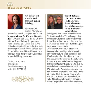 terminkALender:

                  mit Bowen ent-                             Am 24. februar
                  schlackt und                               2011 von 10.00–
                  gereinigt in den                           18.30 uhr steht
                  frühling!                                  Ihnen Alexandra
                                                             onykiichuk von der
                    Aufgrund der                             Firma intelligent
                    großen Nachfrage                         nutrients zur
bietet Frau Judith Chrappa am 26. fe-    Verfügung, um Ihnen mehr von den
bruar sowie am 5., 19. und 26. märz      Visionen und den Vorstellungen des
2011 (jeweils von 9.00 bis 13.00 Uhr)    einstigen Gründers der Firma Aveda
wieder Bowenbehandlungen zum             Horst Rechelbacher und den von ihm
Kennenlernen an. Durch die sanfte        entwickelten Produkten für Intelligent
Ankurbelung des Blutkreislaufs sowie     Nutrients zu erzählen.
des Lymphflusses bewirkt Bowen das       Alexandra Onykiichuk ist seit fünf
Ausscheiden von Giftstoffen und un­      Monaten bei Intelligent Nutrients in
terstützt Ihren Körper dabei, gestärkt   der Fachberatung tätig. Sie kennt die
in den Frühling zu starten.              Produkte in allen Aspekten und kann
                                         Ihnen wertvolle Tipps für die natürliche
Dauer: ca. 45 min,                       Haar-, Körper- und Gesichtspflege mit
Kosten: 30,­                             Intelligent Nutrients geben. Die 100 %
Terminvereinbarung                       natürlichen Aromen können nach den
unter 0732 771712                        Prinzipien der Aromatherapie verwen­
                                         det werden. Alexandra hilft Ihnen, den
                                         richtigen Duft für Sie zu finden. Wir
                                         freuen uns, diese zertifiziert biologi­
                                         sche Naturkosmetikserie in persönli­
                                         chen Gesprächen vorstellen zu dürfen.
 