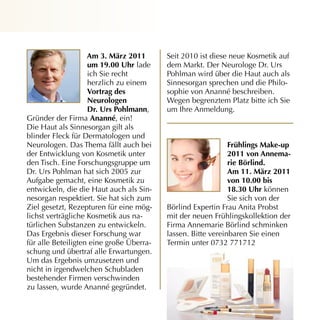 Am 3. märz 2011       Seit 2010 ist diese neue Kosmetik auf
                    um 19.00 uhr lade     dem Markt. Der Neurologe Dr. Urs
                    ich Sie recht         Pohlman wird über die Haut auch als
                    herzlich zu einem     Sinnesorgan sprechen und die Philo­
                    vortrag des           sophie von Ananné beschreiben.
                    neurologen            Wegen begrenztem Platz bitte ich Sie
                    dr. urs Pohlmann,     um Ihre Anmeldung.
Gründer der Firma Ananné, ein!
Die Haut als Sinnesorgan gilt als
blinder Fleck für Dermatologen und
Neurologen. Das Thema fällt auch bei                          frühlings make-up
der Entwicklung von Kosmetik unter                            2011 von Annema-
den Tisch. Eine Forschungsgruppe um                           rie Börlind.
Dr. Urs Pohlman hat sich 2005 zur                             Am 11. märz 2011
Aufgabe gemacht, eine Kosmetik zu                             von 10.00 bis
entwickeln, die die Haut auch als Sin­                        18.30 uhr können
nesorgan respektiert. Sie hat sich zum                        Sie sich von der
Ziel gesetzt, Rezepturen für eine mög­    Börlind Expertin Frau Anita Probst
lichst verträgliche Kosmetik aus na­      mit der neuen Frühlingskollektion der
türlichen Substanzen zu entwickeln.       Firma Annemarie Börlind schminken
Das Ergebnis dieser Forschung war         lassen. Bitte vereinbaren Sie einen
für alle Beteiligten eine große Überra­   Termin unter 0732 771712
schung und übertraf alle Erwartungen.
Um das Ergebnis umzusetzen und
nicht in irgendwelchen Schubladen
bestehender Firmen verschwinden
zu lassen, wurde Ananné gegründet.
 