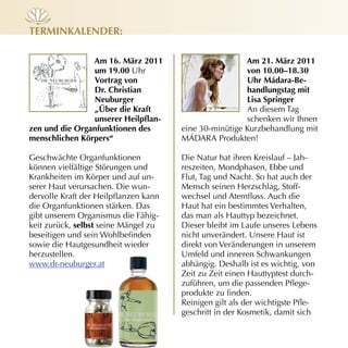 terminkALender:

                Am 16. märz 2011                        Am 21. märz 2011
                um 19.00 Uhr                            von 10.00–18.30
                vortrag von                             uhr mádara-Be-
                dr. Christian                           handlungstag mit
                neuburger                               Lisa springer
                „über die kraft                         An diesem Tag
                unserer Heilpflan-                      schenken wir Ihnen
zen und die organfunktionen des        eine 30­minütige Kurzbehandlung mit
menschlichen Körpers“                  MÁDARA Produkten!

Geschwächte Organfunktionen            Die Natur hat ihren Kreislauf – Jah­
können vielfältige Störungen und       reszeiten, Mondphasen, Ebbe und
Krankheiten im Körper und auf un­      Flut, Tag und Nacht. So hat auch der
serer Haut verursachen. Die wun­       Mensch seinen Herzschlag, Stoff­
dervolle Kraft der Heilpflanzen kann   wechsel und Atemfluss. Auch die
die Organfunktionen stärken. Das       Haut hat ein bestimmtes Verhalten,
gibt unserem Organismus die Fähig­     das man als Hauttyp bezeichnet.
keit zurück, selbst seine Mängel zu    Dieser bleibt im Laufe unseres Lebens
beseitigen und sein Wohlbefinden       nicht unverändert. Unsere Haut ist
sowie die Hautgesundheit wieder        direkt von Veränderungen in unserem
herzustellen.                          Umfeld und inneren Schwankungen
www.dr­neuburger.at                    abhängig. Deshalb ist es wichtig, von
                                       Zeit zu Zeit einen Hauttyptest durch­
                                       zuführen, um die passenden Pflege­
                                       produkte zu finden.
                                       Reinigen gilt als der wichtigste Pfle­
                                       geschritt in der Kosmetik, damit sich
 