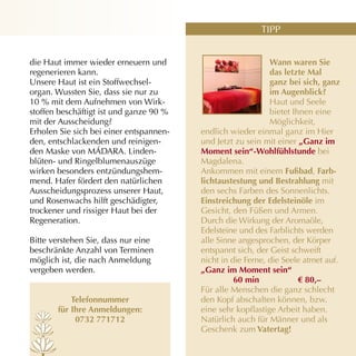 TIPP


die Haut immer wieder erneuern und                           Wann waren sie
regenerieren kann.                                           das letzte mal
Unsere Haut ist ein Stoffwechsel­                            ganz bei sich, ganz
organ. Wussten Sie, dass sie nur zu                          im Augenblick?
10 % mit dem Aufnehmen von Wirk­                             Haut und Seele
stoffen beschäftigt ist und ganze 90 %                       bietet Ihnen eine
mit der Ausscheidung?                                        Möglichkeit,
Erholen Sie sich bei einer entspannen­   endlich wieder einmal ganz im Hier
den, entschlackenden und reinigen­       und Jetzt zu sein mit einer „Ganz im
den Maske von MÁDARA. Linden­            Moment sein“-Wohlfühlstunde bei
blüten­ und Ringelblumenauszüge          Magdalena.
wirken besonders entzündungshem­         Ankommen mit einem fußbad, farb-
mend. Hafer fördert den natürlichen      lichtaustestung und Bestrahlung mit
Ausscheidungsprozess unserer Haut,       den sechs Farben des Sonnenlichts.
und Rosenwachs hilft geschädigter,       einstreichung der edelsteinöle im
trockener und rissiger Haut bei der      Gesicht, den Füßen und Armen.
Regeneration.                            Durch die Wirkung der Aromaöle,
                                         Edelsteine und des Farblichts werden
Bitte verstehen Sie, dass nur eine       alle Sinne angesprochen, der Körper
beschränkte Anzahl von Terminen          entspannt sich, der Geist schweift
möglich ist, die nach Anmeldung          nicht in die Ferne, die Seele atmet auf.
vergeben werden.                         „Ganz im Moment sein“
                                                   60 min             € 80,–
                                         Für alle Menschen die ganz schlecht
           telefonnummer                 den Kopf abschalten können, bzw.
       für ihre Anmeldungen:             eine sehr kopflastige Arbeit haben.
            0732 771712                  Natürlich auch für Männer und als
                                         Geschenk zum vatertag!
 