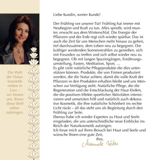 Liebe Kundin, werter Kunde!

             Der Frühling vor unserer Tür! Frühling hat immer mit
             Neubeginn und Kraft zu tun. Alles sprießt, wird mun­
             ter, erwacht aus dem Winterschlaf. Die Energie der
             Pflanzen und der Erde regt sich wieder spürbar. Das ist
             auch die Zeit für uns Menschen mehr hinaus zu gehen,
             tief durchzuatmen, dem Leben neu zu begegnen. Die
             kräftiger werdenden Sonnenstrahlen zu genießen, sich
             mit Freunden zu treffen und sich selbst wieder neu zu
             begegnen. Ob mit langen Spaziergängen, Ernährungs­
             umstellung, Fasten, Meditation, Sport, …
             Es gibt viele natürliche Pflegeprodukte die dies unter­
 Die Welt    stützen können. Produkte, die von Firmen produziert
der Natur­   werden, die die Natur achten, damit die volle Kraft der
 kosmetik    Pflanzen in den Produkten erhalten bleibt und uns Men­
 mitten in   schen zur Verfügung steht. Natürliche Pflege, die die
  Linz –     Regeneration und die Entschlackung der Haut fördert,
wir freuen   die die positiven Effekte sportlicher Aktivitäten intensi­
uns, Ihnen   vieren und umsetzten hilft und natürlich auch dekora­
diese Welt   tive Kosmetik, die Ihre natürliche Schönheit ins rechte
  näher­     Licht rückt – all das steht uns als Begleitung durch den
zubringen.   Frühling zur Seite.
             Ebenso habe ich wieder Experten zu Haut und Seele
             eingeladen, die uns unterschiedliche neue Einblicke ins
             Reich der Naturkosmetik aufzeigen.
             Ich freue mich auf Ihren Besuch bei Haut und Seele und
             wünsche Ihnen eine gute Zeit,
                                          Ihre,
 