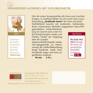 strAHLendes AusseHen mit nAturkosmetik

                            Wie die ersten Sonnenstrahlen die Haut zum Leuchten
                            bringen, so strahlend fühlen Sie sich nach einer Luxus­
                            behandlung „Strahlende Sonne“ bei Haut und Seele.
                            Wohlfühlend luxuriös mit straffenden, belebenden,
                            Ihrem momentanen Befinden angepassten Natur-Pfle­
                            geprodukten; Farblichtbehand­
                            lung im Gesicht und an den Fü­
       TIPP                 ßen bringt Energien wieder zum             AKTION
                            Fließen, fördert die Entgiftung
  Schenken                  über die Lymphe.                         Bis ende mai
  Sie einen                 Intensivwirkstoff­Ampulle, Maske,        2011 beträgt
  Gutschein                 Anti­Agingprodukt zur Intensi­           der Preis als
  für diese                 vierung der Farblichtbehandlung          persönliche
  Behand­                   bringt strahlende, straffe Haut,         Wohlfühl­
  lung zum                  leuchtende Augen und einen ju­           einladung
  muttertag!                gendlichen Ausdruck.                     nur € 85,-
                                90 min       € 95,-




                   Herrenstraße 18/8, 4020 Linz
                   Tel. +43 (0)732 771712
                   naturkosmetik@haut­seele.at
                   www.haut­seele.at
Öffnungszeiten: Mo–Fr 10h–18.30h, Sa 9h–13h
 