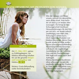 eiGene erfAHrunG mit Produkten von mádArA:


                                 Wie die meisten von Ihnen
                                 wissen, erwarte ich demnächst
                                 mein drittes Kind. Nun befin­
                                 de ich mich ja im besten Alter
                                 sozusagen. Da bringt so eine
                                 Schwangerschaft durchaus
                                 Herausforderungen für den Kör­
                                 per mit sich, vor denen jedoch
                                 unabhängig vom Alter jede
                                 Schwangere stehen kann.
                                 Mich haben die Produkte von
                                 Mádara überzeugt. Meine Haut
                                 wurde wieder sichtbar straffer,
                                 meine schwangerschaftsbeding­
           AKTION                ten Venenprobleme besserten
                                 sich durch die regelmäßige
   Am 21. märz 2011, genau       Anwendung von der Cellulite­
   zu Frühlingsbeginn, am        linie und das Trockenheitsge­
   Mádara­Aktionstag erhalten    fühl legte sich sofort nach dem
   Sie auf die gesamte körper-   Auftragen.
   und Gesichtspflege von        Ebenso bestätigten Kundinnen
   Mádara –10 %                  ohne schwanger zu sein die
                                 straffende Wirkung der Produk­
   Weiters: Gratis­Behandlung    te. Eine ideale Pflegelinie zum
   (siehe Terminkalender!)       Unterstützen von Fastenkuren
                                 und Entgiftungstagen.
 