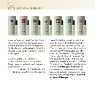 inteLLiGent nutrients




Aromapflege aus den USA. Bei dieser      Horst Rechelbacher widmet sich seit
Pflegelinie kommen Samenöle zum          über 40 Jahren der Erforschung der
Einsatz. Samen und ihre Öle stehen       chemischen Zusammensetzung von
für Neubeginn – die geballte Kraft der   Pflanzen, um die Gesundheit und das
Pflanze steckt in den Samen. Frühling    persönliche Wohlbefinden der Men­
sozusagen!                               schen zu verbessern. Der gebürtige
                                         Österreicher lebt heute in den USA
GesundHeit ist sCHÖnHeit                 und gründete bereits 1978 die Kos­
„Alles, was wir in und auf unseren       metiklinie Aveda. Als er sich nach fast
Körper geben, soll nährstoffreich und    20 Jahren von Aveda trennte, begann
sicher sein!“                            er sich auf intelligent nutrients zu
              HORST RECHELBACHER,        konzentrieren – ein neues Konzept,
     Gründer von Intelligent Nutrients   basierend auf rein biologischen Zuta­
                                         ten und dem einzigartigen intellimu-
                                         ne samenölkomplex.
 