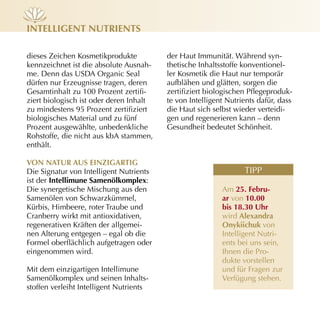 inteLLiGent nutrients

dieses Zeichen Kosmetikprodukte          der Haut Immunität. Während syn­
kennzeichnet ist die absolute Ausnah­    thetische Inhaltsstoffe konventionel­
me. Denn das USDA Organic Seal           ler Kosmetik die Haut nur temporär
dürfen nur Erzeugnisse tragen, deren     aufblähen und glätten, sorgen die
Gesamtinhalt zu 100 Prozent zertifi­     zertifiziert biologischen Pflegeproduk­
ziert biologisch ist oder deren Inhalt   te von Intelligent Nutrients dafür, dass
zu mindestens 95 Prozent zertifiziert    die Haut sich selbst wieder verteidi­
biologisches Material und zu fünf        gen und regenerieren kann – denn
Prozent ausgewählte, unbedenkliche       Gesundheit bedeutet Schönheit.
Rohstoffe, die nicht aus kbA stammen,
enthält.

von nAtur Aus einZiGArtiG
Die Signatur von Intelligent Nutrients                           TIPP
ist der intellimune samenölkomplex:
Die synergetische Mischung aus den                        Am 25. febru-
Samenölen von Schwarzkümmel,                              ar von 10.00
Kürbis, Himbeere, roter Traube und                        bis 18.30 uhr
Cranberry wirkt mit antioxidativen,                       wird Alexandra
regenerativen Kräften der allgemei­                       onykiichuk von
nen Alterung entgegen – egal ob die                       Intelligent Nutri­
Formel oberflächlich aufgetragen oder                     ents bei uns sein,
eingenommen wird.                                         Ihnen die Pro­
                                                          dukte vorstellen
Mit dem einzigartigen Intellimune                         und für Fragen zur
Samenölkomplex und seinen Inhalts­                        Verfügung stehen.
stoffen verleiht Intelligent Nutrients
 