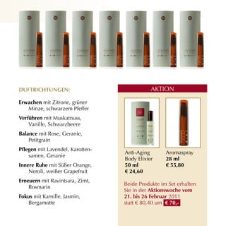 duftriCHtunGen:                              AKTION

erwachen mit Zitrone, grüner
   Minze, schwarzem Pfeffer
verführen mit Muskatnuss,
    Vanille, Schwarzbeere
Balance mit Rose, Geranie,
    Petitgrain
Pflegen mit Lavendel, Karotten­
                                  Anti­Aging       Aromaspray
    samen, Geranie
                                  Body Elixier     28 ml
innere ruhe mit Süßer Orange,     50 ml            € 55,80
    Neroli, weißer Grapefruit     € 24,60
erneuern mit Ravintsara, Zimt,
                                  Beide Produkte im Set erhalten
    Rosmarin
                                  Sie in der Aktionswoche vom
fokus mit Kamille, Jasmin,        21. bis 26 februar 2011
    Bergamotte                    statt € 80,40 um € 70,-
 