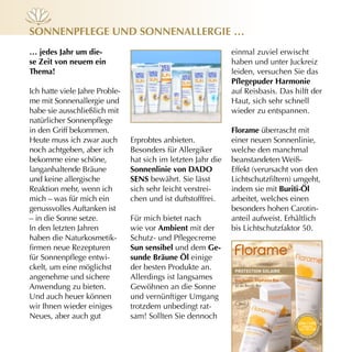 sOnnenpflege und sOnnenAllergie …
… jedes Jahr um die-                                           einmal zuviel erwischt
se zeit von neuem ein                                          haben und unter Juckreiz
Thema!                                                         leiden, versuchen Sie das
                                                               Pflegepuder Harmonie
Ich hatte viele Jahre Proble-                                  auf Reisbasis. Das hilft der
me mit Sonnenallergie und                                      Haut, sich sehr schnell
habe sie ausschließlich mit                                    wieder zu entspannen.
natürlicher Sonnenpflege
in den Griff bekommen.                                         florame überrascht mit
Heute muss ich zwar auch        Erprobtes anbieten.            einer neuen Sonnenlinie,
noch achtgeben, aber ich        Besonders für Allergiker       welche den manchmal
bekomme eine schöne,            hat sich im letzten Jahr die   beanstandeten Weiß-
langanhaltende Bräune           sonnenlinie von dAdO           Effekt (verursacht von den
und keine allergische           sens bewährt. Sie lässt        Lichtschutzfiltern) umgeht,
Reaktion mehr, wenn ich         sich sehr leicht verstrei-     indem sie mit Buriti-öl
mich – was für mich ein         chen und ist duftstofffrei.    arbeitet, welches einen
genussvolles Auftanken ist                                     besonders hohen Carotin-
– in die Sonne setze.           Für mich bietet nach           anteil aufweist. Erhältlich
In den letzten Jahren           wie vor Ambient mit der        bis Lichtschutzfaktor 50.
haben die Naturkosmetik-        Schutz- und Pflegecreme
firmen neue Rezepturen          sun sensibel und dem ge-
für Sonnenpflege entwi-         sunde Bräune öl einige
ckelt, um eine möglichst        der besten Produkte an.         protection SoLAire
angenehme und sichere           Allerdings ist langsames        aux Huiles Végétales Bio
Anwendung zu bieten.            Gewöhnen an die Sonne           et au Buriti Bio


Und auch heuer können           und vernünftiger Umgang
wir Ihnen wieder einiges        trotzdem unbedingt rat-
Neues, aber auch gut            sam! Sollten Sie dennoch                                            na
                                                                                                      nopart i
                                                                                                               c
                                                                                               s




                                                                                                               ul
                                                                                           sa n




                                                                                               uVa / uVb
                                                                                                                 es



                                                                                                     indices
                                                                                                                   es •
                                                                                           • san




                                                                                                   15 • 30 • 50
                                                                                                               ch




                                                                                                   tr              n
                                                                                             s




                                                                                                        aces bla
 
