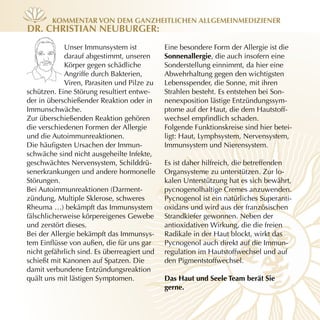 KOmmenTAr vOn dem gAnzheiTlichen Allgemeinmediziener
dr. chrisTiAn neuBurger:
            Unser Immunsystem ist            Eine besondere Form der Allergie ist die
            darauf abgestimmt, unseren       sonnenallergie, die auch insofern eine
            Körper gegen schädliche          Sonderstellung einnimmt, da hier eine
            Angriffe durch Bakterien,        Abwehrhaltung gegen den wichtigsten
            Viren, Parasiten und Pilze zu    Lebensspender, die Sonne, mit ihren
schützen. Eine Störung resultiert entwe-     Strahlen besteht. Es entstehen bei Son-
der in überschießender Reaktion oder in      nenexposition lästige Entzündungssym-
Immunschwäche.                               ptome auf der Haut, die dem Hautstoff-
Zur überschießenden Reaktion gehören         wechsel empfindlich schaden.
die verschiedenen Formen der Allergie        Folgende Funktionskreise sind hier betei-
und die Autoimmunreaktionen.                 ligt: Haut, Lymphsystem, Nervensystem,
Die häufigsten Ursachen der Immun-           Immunsystem und Nierensystem.
schwäche sind nicht ausgeheilte Infekte,
geschwächtes Nervensystem, Schilddrü-        Es ist daher hilfreich, die betreffenden
senerkrankungen und andere hormonelle        Organsysteme zu unterstützen. Zur lo-
Störungen.                                   kalen Unterstützung hat es sich bewährt,
Bei Autoimmunreaktionen (Darment-            pycnogenolhaltige Cremes anzuwenden.
zündung, Multiple Sklerose, schweres         Pycnogenol ist ein natürliches Superanti-
Rheuma …) bekämpft das Immunsystem           oxidans und wird aus der französischen
fälschlicherweise körpereigenes Gewebe       Strandkiefer gewonnen. Neben der
und zerstört dieses.                         antioxidativen Wirkung, die die freien
Bei der Allergie bekämpft das Immunsys-      Radikale in der Haut blockt, wirkt das
tem Einflüsse von außen, die für uns gar     Pycnogenol auch direkt auf die Immun-
nicht gefährlich sind. Es überreagiert und   regulation im Hautstoffwechsel und auf
schießt mit Kanonen auf Spatzen. Die         den Pigmentstoffwechsel.
damit verbundene Entzündungsreaktion
quält uns mit lästigen Symptomen.            das haut und seele Team berät sie
                                             gerne.
 