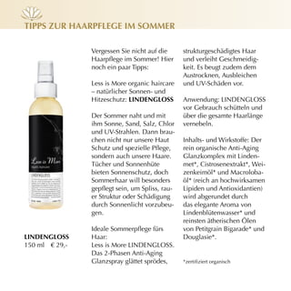 Tipps zur hAArpflege im sOmmer

                Vergessen Sie nicht auf die      strukturgeschädigtes Haar
                Haarpflege im Sommer! Hier       und verleiht Geschmeidig-
                noch ein paar Tipps:             keit. Es beugt zudem dem
                                                 Austrocknen, Ausbleichen
                Less is More organic haircare    und UV-Schäden vor.
                – natürlicher Sonnen- und
                Hitzeschutz: lindenglOss         Anwendung: LINDENGLOSS
                                                 vor Gebrauch schütteln und
                Der Sommer naht und mit          über die gesamte Haarlänge
                ihm Sonne, Sand, Salz, Chlor     vernebeln.
                und UV-Strahlen. Dann brau-
                chen nicht nur unsere Haut       Inhalts- und Wirkstoffe: Der
                Schutz und spezielle Pflege,     rein organische Anti-Aging
                sondern auch unsere Haare.       Glanzkomplex mit Linden-
                Tücher und Sonnenhüte            met*, Cistrosenextrakt*, Wei-
                bieten Sonnenschutz, doch        zenkeimöl* und Macroloba-
                Sommerhaar will besonders        öl* (reich an hochwirksamen
                gepflegt sein, um Spliss, rau-   Lipiden und Antioxidantien)
                er Struktur oder Schädigung      wird abgerundet durch
                durch Sonnenlicht vorzubeu-      das elegante Aroma von
                gen.                             Lindenblütenwasser* und
                                                 reinsten ätherischen Ölen
                Ideale Sommerpflege fürs         von Petitgrain Bigarade* und
lindenglOss     Haar:                            Douglasie*.
150 ml € 29,-   Less is More LINDENGLOSS.
                Das 2-Phasen Anti-Aging
                Glanzspray glättet sprödes,      *zertifiziert organisch
 