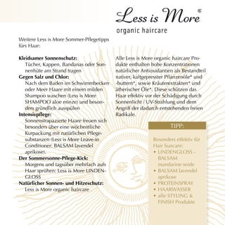 Weitere Less is More Sommer-Pflegetipps
fürs Haar:

Kleidsamer sonnenschutz:                  Alle Less is More organic haircare Pro-
   Tücher, Kappen, Bandanas oder Son-     dukte enthalten hohe Konzentrationen
   nenhüte am Strand tragen               natürlicher Antioxidantien als Bestandteil
gegen salz und chlor:                     nativer, kaltgepresster Pflanzenöle* und
   Nach dem Baden im Schwimmbecken        -buttern*, sowie Kräuterextrakten* und
   oder Meer Haare mit einem milden       ätherischer Öle*. Diese schützen das
   Shampoo waschen (Less is More          Haar effektiv vor der Schädigung durch
   SHAMPOO aloe minze) und beson-         Sonnenlicht / UV-Strahlung und dem
   ders gründlich ausspülen               Angriff der dadurch entstehenden freien
Intensivpflege:                           Radikale.
   Sonnenstrapazierte Haare freuen sich
   besonders über eine wöchentliche                                TIPP:
   Kurpackung mit natürlichen Pflege-
   substanzen (Less is More Leave-in                       Besonders effektiv für
   Conditioner: BALSAM lavendel                            Hair Suncare:
   aprikose).                                              • LINDENGLOSS -
Der Sommersonne-Pflege-Kick:                                 BALSAM
   Morgens und tagsüber mehrfach aufs                        mandarine seide
   Haar sprühen: Less is More LINDEN-                      • BALSAM lavendel
   GLOSS                                                     aprikose
natürlicher sonnen- und hitzeschutz:                       • PROTEINSPRAY
   Less is More organic haircare                           • HAARWASSER
                                                           • alle STYLING &
                                                             FINISH Produkte
 