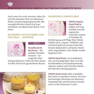eine reise in den OrienT miT neOm cOmpleTe Bliss

Auch wenn Sie nicht verreisen, holen Sie   hAndpflege cOmpleTe Bliss
sich den dezenten Duft von Abenteuer,
Wüste, Sonnenuntergangsromantik, den                              neOm Organic
unvergleichlichen Geruch frisch ge-                               hand Wash &
schnittener marokkanischer Rosen in Ihr                           lotion sind lang-
Heim.                                                             ersehnte luxuriös-
                                                                  organische,
rAumsprAy und dufTKerze cOm-                                      traumhaft verpack-
pleTe Bliss … hAppiness                                           te Produkte für
                                           die Reinigung und Pflege Ihrer Hände.
                           NEU!.           Endlich auch „organic“ erhältlich und
                                           sicherlich bald aus keinem Gäste-WC,
                      marokkanische        keinem Badezimmer und keiner Küche
                      Buschrose – der      mehr wegzudenken; Ihre Hände werden
                      perfekte Verwöhn-    begeistert sein!
                      moment – ein
                      magischer Stim-      neOm hand Wash, ein wunderbarer
mungsverbesserer. Füllen Sie Ihren Raum    Mix von beruhigendem Aloe vera Saft,
mit dem Duft frisch geschnittener Rosen!   Kamillenblüten und Aprikosenextrakt,
                                           sorgt für saubere und erfrischte Hände –
                                           der ultimative Reinigungsluxus.

                                           neOm hand lotion nährt und glättet
                                           Ihre Haut im Anschluss intensiv mit einer
                                           hochwertigen Mischung von Rosmarin,
                                           Traubenkernöl und Macadamia Nussöl,
                                           reich an den Vitaminen A und E.
 