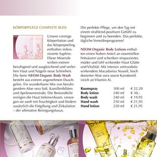 Körperpflege cOmpleTe Bliss                  Die perfekte Pflege, um den Tag mit
                                             einem strahlend-positiven Gefühl zu
                       Unsere cremige        beginnen und zu beenden. Das perfekte,
                       Körperlotion und      tägliche Verwöhnprogramm!
                       das Körperpeeling
                       enthalten mikro-      neOm Organic Body lotions enthal-
                       nisierte Saphire.     ten einen hohen Anteil an essentiellen
                       Diese Minerale        Fettsäuren und schenken strapazierter,
                       wirken extrem         müder und fahl wirkender Haut Glätte
beruhigend und ausgleichend und verlei-      und Vitalität. Mit intensiv antioxidativ
hen Haut und Nägeln neue Schönheit.          wirkendem Macadamia Nussöl, hoch
Die Serie neOm Organic Body Wash             dosierter Aloe vera sowie Karottenöl
besteht aus extrem angenehmen Dusch-         (reich an Vitamin A).
gelen. Ein wunderbarer Mix von beruhi-
gendem Aloe vera Saft, Kamillenblüten        raumspray             100 ml      € 22,20
und Aprikosenextrakt. Die Bestandteile       Body lotion           240 ml      € 30,-
reinigen die Haut tiefenwirksam, versor-     Body wash             240 ml      € 19,95
gen sie sanft mit Feuchtigkeit und fördern   hand wash             250 ml      € 21,95
zusätzlich die Entgiftung und Zirkulation    hand lotion           250 ml      € 21,95
– der ultimative Reinigungsluxus.
 