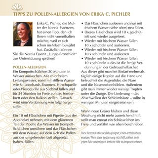 Tipps zu pOllen-Allergien vOn eriKA c. pichler
               Erika C. Pichler, die Mut-   • Das Fläschchen ausleeren und nun mit
               ter der Noreia-Essenzen,       frischem Wasser (siehe oben) neu füllen.
               hat einen Tipp, den ich      • Dieses Fläschchen wird 10 x geschüt-
               Ihnen nicht vorenthalten       telt und wieder ausgeleert.
               möchte, weil er sich         • Wieder mit frischem Wasser füllen,
               schon mehrfach bewährt         10 x schütteln und ausleeren.
               hat. Zusätzlich können       • Wieder mit frischem Wasser füllen,
Sie die Noreia Essenz „Lunge-Bronchien“       10 x schütteln und ausleeren.
zur Unterstützung sprühen!                  • Wieder mit frischem Wasser füllen,
                                              10 x schütteln = das ist die fertige Ver-
pOllen-Allergien                              dünnung in der Gebrauchsflasche!
Ein Kompottschälchen 20 Minuten in          Aus dieser gibt man bei Bedarf mehrmals
Wasser auskochen. Mit chlorfreiem           täglich einige Tropfen auf die Hand und
Leitungswasser, sonst mit stillem Wasser    befeuchtet die Augenlider, die Nase
wie St. Leonhards-Brunnen, Hirschquelle     und die Nasennebenhöhlen. Außerdem
oder Plosequelle aus Südtirol füllen und    gibt man immer wieder wenige Tropfen
für 24 Stunden ins Freie auf das Fenster-   unter die Zunge. Die Linderung – das
brett oder den Balkon stellen. Danach       Abschwellen der Schleimhäute – sollte in
wird eine Verdünnung wie folgt herge-       wenigen Minuten eingetreten sein.
stellt:
                                            Wenn neue Gräser blühen und diese
Ein 10 ml Fläschchen mit Pipette (aus der   Mischung nicht mehr ausreichend hilft,
Apotheke) nehmen, mit dem gläsernen         stellt man erneut ein Schüsselchen ins
Teil der Pipette das Wasser im Kompott-     Freie und verfährt wie oben beschrieben.
Schälchen umrühren und das Fläschchen
mit dem Wasser, auf dem sich die Pollen     Diese Rezeptur ist keinesfalls geeignet, einen Arztbesuch zu
aus der umgebenden Luft abgesetzt           ersetzen. Wenn diese Verdünnung nicht hilft, sollten Sie in
haben, füllen.                              jedem Falle unverzüglich ärztliche Hilfe in Anspruch nehmen.
 