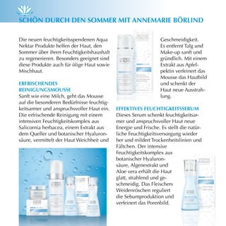 schön durch den sOmmer miT AnnemArie Börlind

Die neuen feuchtigkeitsspendenen Aqua                           Geschmeidigkeit.
Nektar Produkte helfen der Haut, den                            Es entfernt Talg und
Sommer über ihren Feuchtigkeitshaushalt                         Make-up sanft und
zu regenerieren. Besonders geeignet sind                        gründlich. Mit einem
diese Produkte auch für ölige Haut sowie                        Extrakt aus Apfel-
Mischhaut.                                                      pektin verfeinert das
                                                                Mousse das Hautbild
erfrischendes                                                   und schenkt der
reinigungsmOusse                                                Haut neue Ausstrah-
Sanft wie eine Milch, geht das Mousse                           lung.
auf die besonderen Bedürfnisse feuchtig-
keitsarmer und anspruchsvoller Haut ein.   effeKTives feuchTigKeiTsserum
Die erfrischende Reinigung mit einem       Dieses Serum schenkt feuchtigkeitsar-
intensiven Feuchtigkeitskomplex aus        mer und anspruchsvoller Haut neue
Salicornia herbacea, einem Extrakt aus     Energie und Frische. Es stellt die natür-
dem Queller und botanischer Hyaluron-      liche Feuchtigkeitsversorgung wieder
säure, vermittelt der Haut Weichheit und   her und mildert Trockenheitslinien und
                                           Fältchen. Der intensive
                                           Feuchtigkeitskomplex aus
                                           botanischer Hyaluron-
                                           säure, Algenextrakt und
                                           Aloe vera erhält die Haut
                                           glatt, strahlend und ge-
                                           schmeidig. Das Fleischers
                                           Weidenröschen reguliert
                                           die Sebumproduktion und
                                           verfeinert das Porenbild.
 