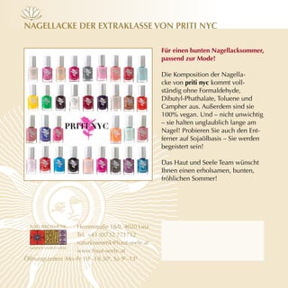 nAgellAcKe der exTrAKlAsse vOn priTi nyc

                                                  für einen bunten nagellacksommer,
                                                  passend zur mode!

                                                  Die Komposition der Nagella-
                                                  cke von priti nyc kommt voll-
                                                  ständig ohne Formaldehyde,
                                                  Dibutyl-Phathalate, Toluene und
                                                  Campher aus. Außerdem sind sie
                                                  100% vegan. Und – nicht unwichtig
                                                  – sie halten unglaublich lange am
                                                  Nagel! Probieren Sie auch den Ent-
                                                  ferner auf Sojaölbasis – Sie werden
                                                  begeistert sein!

                                                  Das Haut und Seele Team wünscht
                                                  Ihnen einen erholsamen, bunten,
                                                  fröhlichen Sommer!




                   Herrenstraße 18/8, 4020 Linz
                   Tel. +43 (0)732 771712
                   naturkosmetik@haut-seele.at
                   www.haut-seele.at
Öffnungszeiten: Mo–Fr 10h–18.30h, Sa 9h–13h
 