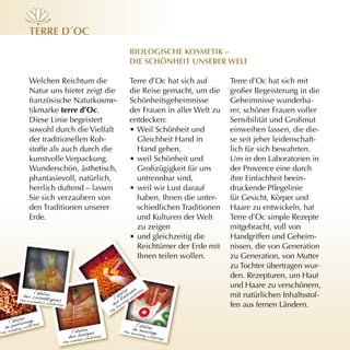 Terre d´Oc
                             BiOlOgische KOsmeTiK –
                             die schönheiT unserer WelT

Welchen Reichtum die         Terre d’Oc hat sich auf       Terre d’Oc hat sich mit
Natur uns bietet zeigt die   die Reise gemacht, um die     großer Begeisterung in die
französische Naturkosme-     Schönheitsgeheimnisse         Geheimnisse wunderba-
tikmarke terre d’Oc.         der Frauen in aller Welt zu   rer, schöner Frauen voller
Diese Linie begeistert       entdecken:                    Sensibilität und Großmut
sowohl durch die Vielfalt    • Weil Schönheit und          einweihen lassen, die die-
der traditionellen Roh-        Gleichheit Hand in          se seit jeher leidenschaft-
stoffe als auch durch die      Hand gehen,                 lich für sich bewahrten.
kunstvolle Verpackung.       • weil Schönheit und          Um in den Laboratorien in
Wunderschön, ästhetisch,       Großzügigkeit für uns       der Provence eine durch
phantasievoll, natürlich,      untrennbar sind,            ihre Einfachheit beein-
herrlich duftend – lassen    • weil wir Lust darauf        druckende Pflegelinie
Sie sich verzaubern von        haben, Ihnen die unter-     für Gesicht, Körper und
den Traditionen unserer        schiedlichen Traditionen    Haare zu entwickeln, hat
Erde.                          und Kulturen der Welt       Terre d’Oc simple Rezepte
                               zu zeigen                   mitgebracht, voll von
                             • und gleichzeitig die        Handgriffen und Geheim-
                               Reichtümer der Erde mit     nissen, die von Generation
                               Ihnen teilen wollen.        zu Generation, von Mutter
                                                           zu Tochter übertragen wur-
                                                           den. Rezepturen, um Haut
                                                           und Haare zu verschönern,
                                                           mit natürlichen Inhaltsstof-
                                                           fen aus fernen Ländern.
 