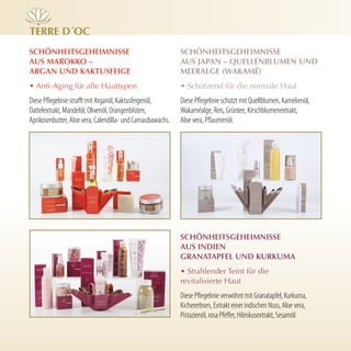 Terre d´Oc
schönheiTsgeheimnisse                                        schönheiTsgeheimnisse
Aus mArOKKO –                                                Aus JApAn – QuellenBlumen und
ArgAn und KAKTusfeige                                        meerAlge (WAKAmé)
• Anti-Aging für alle Hauttypen                              • Schützend für die normale Haut
Diese Pflegelinie strafft mit Arganöl, Kaktusfeigenöl,       Diese Pflegelinie schützt mit Quellblumen, Kamelienöl,
Dattelextrakt, Mandelöl, Olivenöl, Orangenblüten,            Wakaméalge, Reis, Grüntee, Kirschblumenextrakt,
Aprikosenbutter, Aloe vera, Calendilla- und Carnaubawachs.   Aloe vera, Pflaumenöl.




                                                             schönheiTsgeheimnisse
                                                             Aus indien
                                                             grAnATApfel und KurKumA
                                                             • Strahlender Teint für die
                                                             revitalisierte Haut
                                                             Diese Pflegelinie verwöhnt mit Granatapfel, Kurkuma,
                                                             Kichererbsen, Extrakt einer indischen Nuss, Aloe vera,
                                                             Pistazienöl, rosa Pfeffer, Hibiskusextrakt, Sesamöl.
 