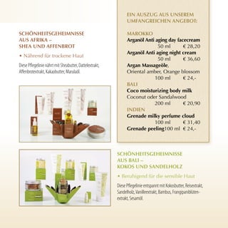 ein Auszug Aus unserem
                                                               umfAngreichen AngeBOT:

schönheiTsgeheimnisse                                          mArOKKO
Aus AfriKA –                                                   Arganöl Anti aging day facecream
sheA und AffenBrOT                                                           50 ml       € 28,20
                                                               Arganöl Anti aging night cream
• Nährend für trockene Haut
                                                                             50 ml       € 36,60
Diese Pflegelinie nährt mit Sheabutter, Dattelextrakt,         Argan massageöle,
Affenbrotextrakt, Kakaobutter, Marulaöl.                       Oriental amber, Orange blossom
                                                                           100 ml        € 24,-
                                                               BAli
                                                               coco moisturizing body milk
                                                               Coconut oder Sandalwood
                                                                           200 ml        € 20,90
                                                               indien
                                                               grenade milky perfume cloud
                                                                           100 ml        € 31,40
                                                               grenade peeling100 ml € 24,-



                                                         schönheiTsgeheimnisse
                                                         Aus BAli –
                                                         KOKOs und sAndelhOlz
                                                         • Beruhigend für die sensible Haut
                                                         Diese Pflegelinie entspannt mit Kokosbutter, Reisextrakt,
                                                         Sandelholz, Vanilleextrakt, Bambus, Frangipaniblüten-
                                                         extrakt, Sesamöl.
 