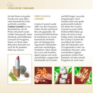 cOuleur cArAmel

Ich darf Ihnen mit großer    ÜBer cOuleur                und BIO-Siegel, recycelte
Freude eine neue deko-       cArAmel                     Verpackungen, fairer
rative Kosmetik bei Haut                                 Handel sowie eine große
und Seele vorstellen.        Couleur Caramel wurde       professionelle Farbviel-
couleur caramel ist eine     2003 von den Franzosen      falt stehen bei Couleur
Kosmetiklinie, die für       Cédric Ferréol und David    Caramel an erster Stelle.
Profis entwickelt wurde.     Reccole gegründet. Als      Während BIO-Make-up
Größte Farbauswahl, beste    französische BIO-Kultmar-   bisher oft nicht so farb-
Deckkraft und Haltbarkeit.   ke kombiniert sie neuste    kräftig wirkte, beeindruckt
Gemacht für Visagisten,      kosmetische Technolo-       bei Couleur Caramel die
bieten wir Ihnen diese       gien mit ökologischen       Leuchtkraft der Farben:
dekorative Kosmetik nun      organischen Wirkstoffen     über 80 Lidschatten und
auch für Ihr perfektes       und einer nachhaltigen      20 Lippenstifte in drei ver-
Make-up zuhause.             Produktion. Denn Quali-     schiedenen Texturen, zehn
                             tät, Luxus und Nachhal-     verschiedene Lipgloss’
                             tigkeit müssen sich nicht   garantieren echten Profi-
                             ausschließen: ausgesuchte   Standard, mit dem sowohl
                             Inhaltsstoffe mit Umwelt-   Visagisten als auch Laien
 
