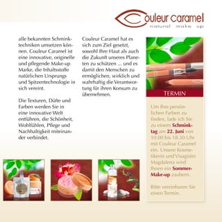 alle bekannten Schmink-       Couleur Caramel hat es
techniken umsetzen kön-       sich zum Ziel gesetzt,
nen. Couleur Caramel ist      sowohl Ihre Haut als auch
eine innovative, originelle   die Zukunft unseres Plane-
und pflegende Make-up         ten zu schützen ... und es
Marke, die Inhaltsstoffe      damit den Menschen zu
natürlichen Ursprungs         ermöglichen, wirklich und
und Spitzentechnologie in     wahrhaftig die Verantwor-
sich vereint.                 tung für ihren Konsum zu
                              übernehmen.                        TERMIN
Die Texturen, Düfte und
Farben werden Sie in                                       Um Ihre persön-
eine innovative Welt                                       lichen Farben zu
entführen, die Schönheit,                                  finden, lade ich Sie
Wohlfühlen, Pflege und                                     zu einem schmink-
Nachhaltigkeit miteinan-                                   tag am 22. Juni von
der verbindet.                                             10.00 bis 18.30 Uhr
                                                           mit Couleur Caramel
                                                           ein. Unsere Kosme-
                                                           tikerin und Visagistin
                                                           Magdalena wird
                                                           Ihnen ein sommer-
                                                           make-up zaubern.

                                                           Bitte vereinbaren Sie
                                                           einen Termin.
 