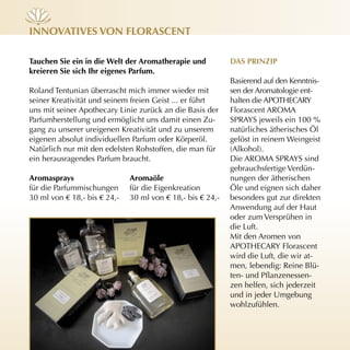 innOvATives vOn flOrAscenT

Tauchen sie ein in die Welt der Aromatherapie und           dAs prinzip
kreieren sie sich ihr eigenes parfum.
                                                            Basierend auf den Kenntnis-
Roland Tentunian überrascht mich immer wieder mit           sen der Aromatologie ent-
seiner Kreativität und seinem freien Geist ... er führt     halten die APOTHECARY
uns mit seiner Apothecary Linie zurück an die Basis der     Florascent AROMA
Parfumherstellung und ermöglicht uns damit einen Zu-        SPRAYS jeweils ein 100 %
gang zu unserer ureigenen Kreativität und zu unserem        natürliches ätherisches Öl
eigenen absolut individuellen Parfum oder Körperöl.         gelöst in reinem Weingeist
Natürlich nur mit den edelsten Rohstoffen, die man für      (Alkohol).
ein herausragendes Parfum braucht.                          Die AROMA SPRAYS sind
                                                            gebrauchsfertige Verdün-
Aromasprays                   Aromaöle                      nungen der ätherischen
für die Parfummischungen      für die Eigenkreation         Öle und eignen sich daher
30 ml von € 18,- bis € 24,-   30 ml von € 18,- bis € 24,-   besonders gut zur direkten
                                                            Anwendung auf der Haut
                                                            oder zum Versprühen in
                                                            die Luft.
                                                            Mit den Aromen von
                                                            APOTHECARY Florascent
                                                            wird die Luft, die wir at-
                                                            men, lebendig: Reine Blü-
                                                            ten- und Pflanzenessen-
                                                            zen helfen, sich jederzeit
                                                            und in jeder Umgebung
                                                            wohlzufühlen.
 
