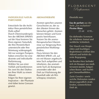 individuelle nATur-           ArOmATherApie                ebenfalls neu:
pArfÜmerie
                              Aromen sprechen unseren      eau de parfum aus der
Entwickeln Sie die Archi-     Geruchssinn an, der zu       serie „les exclusives“
tektur Ihres persönlichen     den ältesten Sinnen des      pivoine Blanc
Dufts selbst!                 Menschen gehört. Aromen               25 ml € 95,-
Durch Übereinandersprü-       können Körper und Geist
hen der AROMA SPRAYS          positiv beeinflussen.        ein duftendes synonym
auf der Haut kreieren Sie     Nutzen Sie die aroma-        für erhabene Anmut und
Ihren eigenen Naturduft,      therapeutischen Erkennt-     weibliche schönheit.
der Ihre Persönlichkeit       nisse zur Steigerung Ihres
                                                           der hauch von hespe-
unterstreicht oder Ihre       persönlichen Wohlemp-
                                                           riden und fruchtigen
Stimmung widerspiegelt.       findens.
                                                           Begleittönen eröffnet den
Mit nur wenigen Pumpen-       Dazu können Sie den
                                                           Akkord und belebt die
hüben erreichen Sie eine      AROMA SPRAY z.B. auf
                                                           erste Begegnung.
dezente und individuelle      ein mit Wasser angefeuch-
Parfümierung.                 tetes Tuch aufsprühen und    Im floralen Herz befindet
Wählen Sie aus einer          inhalieren, das aromati-     sich ein Bouquet aus medi-
Vielfalt und kombinieren      sierte Tuch als Kompresse    terranem Jasmin, bulgari-
Sie zwei bis drei Duftno-     anwenden oder den            schen rosen- und fruchti-
ten Ihrer Wahl zu einem       Duft zur Vitalisierung der   gen Osmanthusblüten.
Akkord.                       Raumluft oder als Wä-
                                                           zarte gewürz- sowie
Folgen Sie Ihrer eigenen      schespray einsetzen.
                                                           weiche holznoten runden
Inspiration – der Phantasie
                                                           diesen jugendlich strah-
sind dabei keine Grenzen
                                                           lenden, sommerlichen
gesetzt.
                                                           duft ab.
 