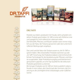 Dr.TAffi

Podukte aus Italien, produziert mit Freude, steht auf jedem ein-
zelnen Produkt geschrieben. Dr. Taffi ist eine sehr fröhliche Linie
und spiegelt für mich italienische Lebensart wider.
Die Rohstoffe, Pflanzen und Kräuter werden wann immer mög-
lich aus der Natur der Toskana gewonnen oder dort unter kont-
rollierten Bedingungen angebaut.

Das Land und die Natur der Toskana waren es, die Dr. Taffi in-
spiriert haben. Alle entwickelten Produkte stammen aus der
„Dr. Taffi“-Forschung. Die Produktionslabore sind mit fortschritt-
lichster Technologie für die Verarbeitung der Pflanzen und Kräu-
ter ausgestattet. Jeder Produktionsvorgang wird biochemisch
genauestens geprüft, um eine Top-Qualität für die exklusiven
Produkte garantieren zu können.
Mir bringen Produkte von Dr. Taffi ein Stück zusätzlich Lebens-
freude in mein Leben, den Geschmack des Sommers, die Erin-
nerung an die Leichtigkeit eines Urlaubstages unter südlicher
Sonne.
 
