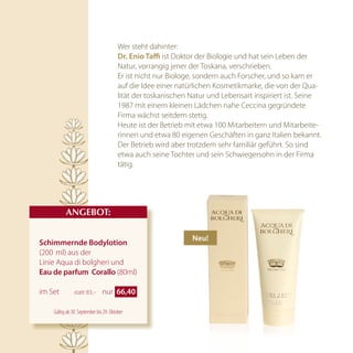 Wer steht dahinter:
                                        dr. enio taffi ist Doktor der Biologie und hat sein Leben der
                                        Natur, vorrangig jener der Toskana, verschrieben.
                                        Er ist nicht nur Biologe, sondern auch Forscher, und so kam er
                                        auf die Idee einer natürlichen Kosmetikmarke, die von der Qua-
                                        lität der toskanischen Natur und Lebensart inspiriert ist. Seine
                                        1987 mit einem kleinen Lädchen nahe Ceccina gegründete
                                        Firma wächst seitdem stetig.
                                        Heute ist der Betrieb mit etwa 100 Mitarbeitern und Mitarbeite-
                                        rinnen und etwa 80 eigenen Geschäften in ganz Italien bekannt.
                                        Der Betrieb wird aber trotzdem sehr familiär geführt. So sind
                                        etwa auch seine Tochter und sein Schwiegersohn in der Firma
                                        tätig.




          AnGEBOT:

                                                               neu!
Schimmernde Bodylotion
(200 ml) aus der
Linie Aqua di bolgheri und
eau de parfum  corallo (80ml)

im Set         statt 83,–      nur 66,40 

    Gültig ab 30. September bis 29. Oktober
 
