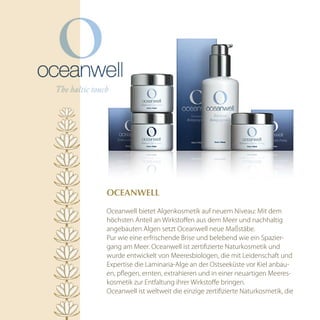 OcEAnwEll

Oceanwell bietet Algenkosmetik auf neuem Niveau: Mit dem
höchsten Anteil an Wirkstoffen aus dem Meer und nachhaltig
angebauten Algen setzt Oceanwell neue Maßstäbe.
Pur wie eine erfrischende Brise und belebend wie ein Spazier-
gang am Meer. Oceanwell ist zertifizierte Naturkosmetik und
wurde entwickelt von Meeresbiologen, die mit Leidenschaft und
Expertise die Laminaria-Alge an der Ostseeküste vor Kiel anbau-
en, pflegen, ernten, extrahieren und in einer neuartigen Meeres-
kosmetik zur Entfaltung ihrer Wirkstoffe bringen.
Oceanwell ist weltweit die einzige zertifizierte Naturkosmetik, die
 