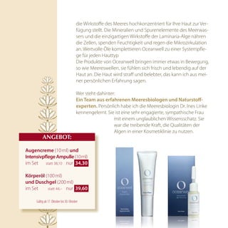 die Wirkstoffe des Meeres hochkonzentriert für Ihre Haut zur Ver-
                                        fügung stellt. Die Mineralien und Spurenelemente des Meerwas-
                                        sers und die einzigartigen Wirkstoffe der Laminaria-Alge nähren
                                        die Zellen, spenden Feuchtigkeit und regen die Mikrozirkulation
                                        an. Wertvolle Öle komplettieren Oceanwell zu einer Systempfle-
                                        ge für jeden Hauttyp
                                        Die Produkte von Oceanwell bringen immer etwas in Bewegung,
                                        so wie Meereswellen, sie fühlen sich frisch und lebendig auf der
                                        Haut an. Die Haut wird straff und belebter, das kann ich aus mei-
                                        ner persönlichen Erfahrung sagen.

                                        Wer steht dahinter:
                                        ein team aus erfahrenen Meeresbiologen und naturstoff-
                                        experten. Persönlich habe ich die Meeresbiologin Dr. Ines Linke
                                        kennengelernt. Sie ist eine sehr engagierte, sympathische Frau
                                                          mit einem unglaublichen Wissensschatz. Sie
                                                          war die treibende Kraft, die Qualitäten der
                                                          Algen in einer Kosmetiklinie zu nutzen.
          AnGEBOT:

augencreme (10 ml) und
intensivpflege ampulle (10 ml)
im Set statt 38,10 nur  34,30 

körperöl (100 ml)
und duschgel (200 ml)
im Set    statt 44,– nur  39,60 


     Gültig ab 17. Oktober bis 30. Oktober
 