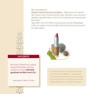 Wer steht dahinter:
                                         nicolas Flamel und Jean du Belley – leider kenne ich die bei-
                                         den Herren noch nicht persönlich; aber nachdem, was sie da auf
                                         die Beine gestellt haben, sind sie mit Sicherheit sehr interessante
                                         Menschen.
                                         Tipp: Wenn sie mal in Paris sind, besuchen Sie das Maquillage
                                         Café von Couleur Caramel. Selbst die Einrichtung ist aus recycel-
                                         ten Materialien!




           AnGEBOT:


Bei einem Einkauf von couleur
caramel-Produkten ab € 50,-
erhalten Sie einen Schmink-
gutschein im wert von € 25,-                                   Ich führe bei Haut und Seele Produkte
                                                               von mehr als 40 Marken – jede davon
                                                               hat ihre Besonderheiten. Dies war daher
  Angebot gültig vom 1. Oktober bis 31. Oktober
                                                               nur ein ganz kleiner Streifzug durch die
                                                               Angebotspalette von Haut und Seele.
 