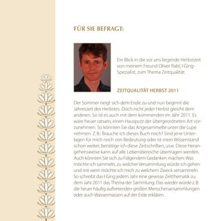 für SiE BEfrAGT:




                      Ein Blick in die vor uns liegende Herbstzeit
                      von meinem Freund Oliver Rabl, I Ging-
                      Spezialist, zum Thema Zeitqualität:


                      zeitqualität herBSt 2011

Der Sommer neigt sich dem Ende zu und nun beginnt die
Jahreszeit des Herbstes. Doch nicht jeder Herbst gleicht dem
anderen. So ist es auch mit dem kommenden im Jahr 2011. Es
wäre heuer ratsam, einen Hausputz der übergeordneten Art vor-
zunehmen. So könnten Sie das Angesammelte unter die Lupe
nehmen. Z. B.: Brauche ich dieses Buch noch? Sind jene Unter-
lagen für mich noch von Bedeutung oder ist mein Wissenstand
schon weiter, benötige ich diese Zeitschriften, usw. Diese Heran-
gehensweise kann auf alle Lebensbereiche übertragen werden.
Auch könnten Sie sich zu Folgendem Gedanken machen: Was
möchte ich sammeln, zu welcher Versammlung würde ich gehen
und mit wem möchte ich mich zu welchem Zweck versammeln.
So schreibt das I Ging jedem Jahr eine gewisse Zeitthematik zu;
dem Jahr 2011 das Thema der Sammlung. Das wieder würde z. B.
die heuer häufig auftretenden großen Menschenansammlungen
oder auch Wassermassen auf der Erde erklären.
 