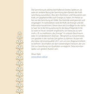 Die Sammlung als solches beinhaltet ein breites Spektrum, so
wäre ein anderer Bezug der Sammlung dem Bereich der Kraft-
sammlung zuzuordnen. Also dem Zentrieren und Fokussieren von
Kraft, um gegebenenfalls auch Energie zu haben. Im Herbst se-
hen wir die Sammlung am Felde. Das Getreide wird geerntet und
eingelagert. Im Getreidekorn wird die Kraft, die Energie und die
Information konzentriert. Dieses dient als Grundlage für die nächs-
te Saat. Sie ist die Vorraussetzung für die darauf folgende Ernte.
So wäre es heuer verstärkt angebracht, sich bewusst zu sam-
meln, z. B. zu meditieren, die „Energie“ im unteren Bauchraum
oder im Lendenbereich (Dantian - Mingmen) zu konzentrieren,
um gestärkt in die nächste Zeit gehen zu können. Nutzen wir
also diese Jahreszeitqualität 2011, um uns von Angesammeltem
zu befreien. So erhalten wir den notwendigen Freiraum, der uns
Zeit zur Sammlung von Qualitäten ermöglicht. Diese könnten
später von großem Nutzen sein.

Oliver Rabl,
www.oliver-rabl.at
 