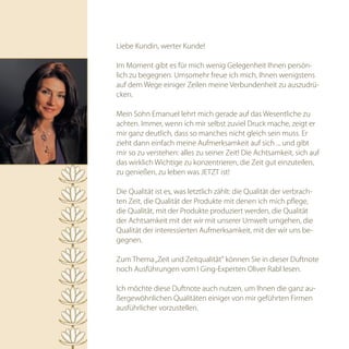 Liebe Kundin, werter Kunde!

Im Moment gibt es für mich wenig Gelegenheit Ihnen persön-
lich zu begegnen. Umsomehr freue ich mich, Ihnen wenigstens
auf dem Wege einiger Zeilen meine Verbundenheit zu auszudrü-
cken.

Mein Sohn Emanuel lehrt mich gerade auf das Wesentliche zu
achten. Immer, wenn ich mir selbst zuviel Druck mache, zeigt er
mir ganz deutlich, dass so manches nicht gleich sein muss. Er
zieht dann einfach meine Aufmerksamkeit auf sich ... und gibt
mir so zu verstehen: alles zu seiner Zeit! Die Achtsamkeit, sich auf
das wirklich Wichtige zu konzentrieren, die Zeit gut einzuteilen,
zu genießen, zu leben was JETZT ist!

Die Qualität ist es, was letztlich zählt: die Qualität der verbrach-
ten Zeit, die Qualität der Produkte mit denen ich mich pflege,
die Qualität, mit der Produkte produziert werden, die Qualität
der Achtsamkeit mit der wir mit unserer Umwelt umgehen, die
Qualität der interessierten Aufmerksamkeit, mit der wir uns be-
gegnen.

Zum Thema „Zeit und Zeitqualität“ können Sie in dieser Duftnote
noch Ausführungen vom I Ging-Experten Oliver Rabl lesen.

Ich möchte diese Duftnote auch nutzen, um Ihnen die ganz au-
ßergewöhnlichen Qualitäten einiger von mir geführten Firmen
ausführlicher vorzustellen.
 