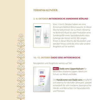 TErminkAlEnDEr:


3.–8. OktOBer aktiOnSwOche anneMarie Börlind

                    Vom 3. bis 8. Oktober haben wir eine
                    Annemarie Börlind Aktionswoche. In dieser
                    Woche bekommen Sie zu Ihrem Annema-
                    rie Börlind Einkauf ab zwei Produkten eine
                    Sondergröße eines Spezialprodukts dazu
                    (solange der Vorrat reicht). Wir zeigen
                    Ihnen in dieser Woche die Neuheiten und
                    darüber hinaus wird das eine oder andere
                    Angebot auf Sie warten.



10.–15. OktOBer dadO SenS aktiOnSwOche

Neuigkeiten und Angebote warten auf Sie!

                     NEU:  dado sens lippenbalsam für
                    besonders trockene Lippen. Ideal zum
                    Schutz vor Wind und Kälte.

                    Die handcreme von dado sens empfiehlt
                    sich ebenso für die kalte Jahreszeit, speziell
                    entwickelt für sehr trockene, beanspruchte
                    Hände und Menschen mit Neurodermitis
                    und Psoriasis
 