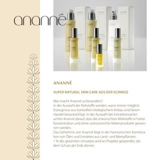 AnAnné

Super natural Skin care auS der Schweiz

Was macht Ananné so besonders?
In der Auswahl der Rohstoffe werden, wann immer möglich,
Erzeugnisse aus kontrolliert biologischem Anbau und fairem
Handel berücksichtigt. In der Auswahl der Extraktionsarten
achtet Ananné darauf, dass die erwünschten Wirkstoffe in hoher
Konzentration und ohne unerwünschte Nebenprodukte gewon-
nen werden.
Das Geheimnis von Ananné liegt in der harmonischen Kombina-
tion von Ölen und Extrakten aus Land- und Meerpflanzen.
1 % des gesamten Umsatzes wird an Projekte gespendet, die
dem Schutz der Erde dienen.
 