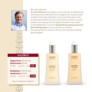 Wer steht dahinter:
                                        dr. urs pohlmann, Neurologe aus der Schweiz. Ich habe ihn als
                                        sehr besonnenen Menschen kennengelernt, der absolut leiden-
                                        schaftlich hinter den Produkten und seiner Philosophie steht.
                                        Im November dürfen Sie sich auf sein Kommen freuen. Es wird
                                        wieder einen Vortrag von ihm geben! Darüber hinaus haben
                                        Sie die Möglichkeit, an einem Spezial-Beratungstag und zwei
                                        Behandlungstagen Ananné hautnah zu erleben!
                                        Das genaue Datum werde ich Ihnen in der nächsten Duftnote
                                        bekanntgeben.




            AnGEBOT:

tagescreme (50 ml) und
nachtcreme (50 ml)
im Set statt 216,– nur  176,– 

Bodylotion (190 ml) und
handcreme (30 ml)
im Set statt 91,35 nur  73,90 

  Gültig vom 28. September bis 15. Oktober 2011
 
