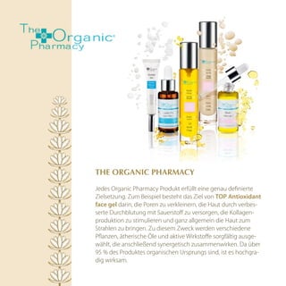ThE OrGAnic PhArmAcy

Jedes Organic Pharmacy Produkt erfüllt eine genau definierte
Zielsetzung. Zum Beispiel besteht das Ziel von tOp antioxidant
face gel darin, die Poren zu verkleinern, die Haut durch verbes-
serte Durchblutung mit Sauerstoff zu versorgen, die Kollagen-
produktion zu stimulieren und ganz allgemein die Haut zum
Strahlen zu bringen. Zu diesem Zweck werden verschiedene
Pflanzen, ätherische Öle und aktive Wirkstoffe sorgfältig ausge-
wählt, die anschließend synergetisch zusammenwirken. Da über
95 % des Produktes organischen Ursprungs sind, ist es hochgra-
dig wirksam.
 