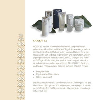 GOlOy 33

GOLOY 33 aus der Schweiz beschreitet mit der patentierten
pflanzlichen Gesichts- und Körper-Pflegelinie neue Wege, indem
die Hautzellen feinstofflich stimuliert werden. Dadurch lernt die
Haut, wieder sich selbst zu regenerieren und zu schützen. Die ein-
zigartige natürliche Rezeptur der GOLOY 33 Energie- und Nähr-
stoff-Pflege hilft der Haut, ihre Vitalität zurückzugewinnen, sich
auszubalancieren und zu regenerieren. Alle GOLOY 33 Gesichts-
und Körper-Pflegeprodukte basieren auf dem 3-Säulen-Prinzip:

•	 Energiewasser
•	 Physikalische Mineralsalze
•	 Aktiver Sauerstoff

Das Produktsortiment ist sehr übersichtlich. Die Pflege ist für das
Gesicht und den ganzen Körper geeignet; auch gegen Schwan-
gerschaftsstreifen, bei Neurodermitis, übersensibler oder allergi-
scher Haut, etc.
 