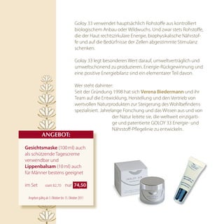 Goloy 33 verwendet hauptsächlich Rohstoffe aus kontrolliert
                                          biologischem Anbau oder Wildwuchs. Und zwar stets Rohstoffe,
                                          die der Haut rechtszirkulare Energie, biophysikalische Nährstof-
                                          fe und auf die Bedürfnisse der Zellen abgestimmte Stimulanz
                                          schenken.

                                          Goloy 33 legt besonderen Wert darauf, umweltverträglich und
                                          umweltschonend zu produzieren. Energie-Rückgewinnung und
                                          eine positive Energiebilanz sind ein elementarer Teil davon.

                                          Wer steht dahinter:
                                          Seit der Gründung 1998 hat sich Verena Biedermann und ihr
                                          Team auf die Entwicklung, Herstellung und den Vertrieb von
                                          wertvollen Naturprodukten zur Steigerung des Wohlbefindens
                                          spezialisiert. Jahrelange Forschung und das Wissen aus und von
                                                               der Natur leitete sie, die weltweit einzigarti-
                                                               ge und patentierte GOLOY 33 Energie- und
                                                               Nährstoff-Pflegelinie zu entwickeln.
            AnGEBOT:

Gesichtsmaske (100 ml) auch
als schützende Tagescreme
verwendbar und
lippenbalsam (10 ml) auch
für Männer bestens geeignet

im Set         statt 82,70       nur  74,50 

 Angebot gültig ab 3. Oktober bis 15. Oktober 2011
 