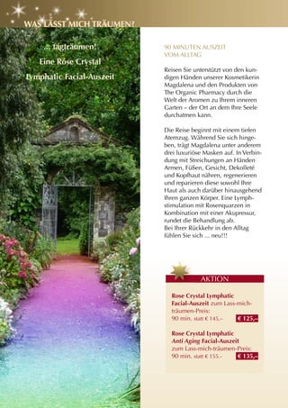 WaS läSSt MIch träuMEn?

    ... tagträumen!        90 MINUTEN AUSZEIT
                           VOM ALLTAG
   Eine rose crystal
                           Reisen Sie unterstützt von den kun-
lymphatic Facial-auszeit   digen Händen unserer Kosmetikerin
                           Magdalena und den Produkten von
                           The Organic Pharmacy durch die
                           Welt der Aromen zu Ihrem inneren
                           Garten – der Ort an dem Ihre Seele
                           durchatmen kann.

                           Die Reise beginnt mit einem tiefen
                           Atemzug. Während Sie sich hinge-
                           ben, trägt Magdalena unter anderem
                           drei luxuriöse Masken auf. In Verbin-
                           dung mit Streichungen an Händen
                           Armen, Füßen, Gesicht, Dekolleté
                           und Kopfhaut nähren, regenerieren
                           und reparieren diese sowohl Ihre
                           Haut als auch darüber hinausgehend
                           Ihren ganzen Körper. Eine Lymph-
                           stimulation mit Rosenquarzen in
                           Kombination mit einer Akupressur,
                           rundet die Behandlung ab.
                           Bei Ihrer Rückkehr in den Alltag
                           fühlen Sie sich ... neu!!!




                                        AKTION

                             rose crystal lymphatic
                             Facial-auszeit zum Lass-mich-
                             träumen-Preis:
                             90 min. statt € 145,–   € 125,–

                             rose crystal lymphatic
                             Anti Aging Facial-auszeit
                             zum Lass-mich-träumen-Preis:
                             90 min. statt € 155.-   € 135,–
 