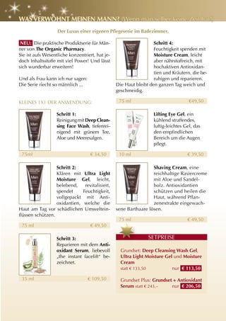 WaS VErWöhnt MEInEn Mann? (Wenn man selber keine Zeit hat!)
                   Der Luxus einer eigenen Pflegeserie im Badezimmer.

 nEu: Die praktische Produktserie für Män-                         Schritt 4:
ner von the Organic Pharmacy.                                      Feuchtigkeit spenden mit
Sie ist aufs Wesentliche konzentriert, hat je-                     Moisture cream, leicht
doch Inhaltsstoffe mit viel Power! Und lässt                       aber nährstoffreich, mit
sich wunderbar erweitern!                                          hochaktiven Antioxidan-
                                                                   tien und Kräutern, die be-
Und als Frau kann ich nur sagen:                                   ruhigen und reparieren.
Die Serie riecht so männlich ...                 Die Haut bleibt den ganzen Tag weich und
                                                 geschmeidig.

KLEINES 1x1 DER ANWENDUNG:                        75 ml                              €49,50

                   Schritt 1:                                      lifting Eye gel, ein
                   Reinigung mit Deep clean-                       kühlend straffendes,
                   sing Face Wash, tiefenrei-                      luftig-leichtes Gel, das
                   nigend mit grünem Tee,                          den empfindlichen
                   Aloe und Meeresalgen.                           Bereich um die Augen
                                                                   pflegt.

 75ml                               € 34,50       10 ml                             € 39,50

                  Schritt 2:                                      Shaving cream, eine
                  Klären mit ultra light                          reichhaltige Rasiercreme
                  Moisture gel, leicht,                           mit Aloe und Sandel-
                  belebend,    revitalisiert,                     holz. Antioxidantien
                  spendet     Feuchtigkeit,                       schützen und heilen die
                  vollgepackt mit Anti-                           Haut, während Pflan-
                  oxidantien, welche die                          zenextrakte eingewach-
Haut am Tag vor schädlichen Umweltein-           sene Barthaare lösen.
flüssen schützen.
                                                  75 ml                             € 49,50
 75 ml                              € 49,50

                   Schritt 3:                                   SETPREISE
                   Reparieren mit dem anti-
                   oxidant Serum, liebevoll        Grundset: Deep cleansing Wash gel,
                   „the instant facelift“ be-      ultra light Moisture gel und Moisture
                   zeichnet.                       cream
                                                   statt € 133,50          nur € 113,50

 35 ml                             € 109,50        Grundset Plus: grundset + antioxidant
                                                   Serum statt € 243,–    nur € 206,50
 