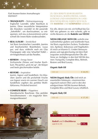 Fünf Aromen bieten Aromatherapie               ZU DEN BEREITS SEHR BELIEBTEN
INSTANT!                                       DUSCHGELS, BODyLOTIONS, HAND-
                                               LOTIONS UND HANDSEIFEN IN UNSE-
• tranQuIlItY – Tiefenentspannung              REM NEOM REGAL HABEN SICH NUN
  Englischer Lavendel, süßer Basilikum &       DIE BaDEölE UND KörPErölE GESELLT.
  Jasmin. Diese neuzeitliche Interpretation
  des Klassikers Lavendel ist die passende     Für alle, denen wie mir, ein Vollbad das Ge-
  „Soforthilfe“, um durchzuatmen, zu ent-      fühl neu geboren zu sein schenkt, gibt es
  spannen, sich neu zu konzentrieren und so    nichts Besseres als die Badeöle von nEOM!
  schnell die innere Ruhe wiederzufinden.
                                               nEOM OrganIc Bath OIl verleiht eine
• rEal luXurY – Sinnlichkeit                   wahrnehmbar glattere und strahlende Haut.
  Auf Basis französischen Lavendels, Jasmins   Auf Basis organischen Zuckers, Traubenker-
  und brasilianischen Rosenholzes. Luxus       nen, Aprikose, Kokosnuss und Hagebutten-
  pur; und dazu vielleicht noch ein Glas       öl (reich an Vitamin E). Lindert Stresssym-
  Champagner oder eine Schachtel Trüffel –     ptome und regt gleichzeitig mit dem Duft
  ein Vorgeschmack auf das Paradies.           exquisiter aromatherapeutischer Öle alle
                                               Sinne an. Verfügbar in den fünf NEOM Aro-
• rEFrESh – Energy boost                       men: Tranquility, Complete Bliss, Refresh,
  Sizilianische Zitrone und frischer Basili-   Restore und Real Luxury.
  kum. The perfect „pick me up“, der Körper
  und Seele gleichermaßen belebt.              Organic Bath Oil

• rEStOrE – Inspiration                         100 ml                           € 44,95
  Jasmin, Ingwer und Sandelholz. Ein Klas-
  siker: Jasmin und die prickelnde Frische     nEOM Organic Body öle sind reich an
  von Ingwer sowie ein warmer Hauch von        essentiellen Fettsäuren, vitaminreichen
  Sandelholz ergeben das perfekte Wohl-        organisch-nativen Ölen und in den drei
  fühlaroma. Prickelnd feminin!                erfolgreichsten NEOM Aromen Refresh,
                                               Complete Bliss und Real Luxury erhältlich.
• cOMPlEtE BlISS – Happiness
  Marokkanische Buschrose. Das perfekte        Organic Body Oil
  Verwöhnmoment – ein magischer Stim-
  mungsverbesserer!                             100 ml                           € 37,95




                                                            WELLNESS-SET:

                                                 Badeöl und 1-Dochtkerze
                                                 statt € 61,95              nur € 55,–
 