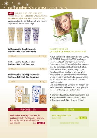 FrEuDE BErEItEn MIt KlEInEn gESchEnKEn:
 nEu: UMHÜLLEND UND NEU SIND
AUCH DIE LINIEN VEllutO VanIlla UND
PaShMIna PatchOulI VON DR. TAFFI!
Warm und sanft, sinnlich weich wie ein sei-
diges Wolltuch für kalte Tage.




Velluto Vanilla Bodylotion oder               DAS FESTLICHE SET
Pashmina Patchuoli Bodylotion                 „a tOuch OF MagIc“ VON MADARá

 200 ml                           € 11,20     Natur, Schönheit, Menschen die drei Werte,
                                              die MADARAs spezielles Weihnachtsge-
Velluto Vanilla Duschgel oder                 schenk „a touch of magic“ ausmachen.
Pashmina Patchouli Duschgel                   Dank der aktiven Wirkstoffe in den Produk-
                                              ten, die die magische Kraft der baltischen
 200 ml                              € 9,20   Pflanzen enthalten, war es möglich, ein
                                              Geschenk für sich selbst oder zum Wei-
Velluto Vanilla Eau de parfum oder            terschenken an einen lieben Menschen zu
Pashmina Patchouli Eau de parfum              kreieren – ein Geschenk, das genau richtig
                                              für die festliche Saison und die Gefühle
 35 ml                               € 12,–   rundherum ist.
                                              Das Weihnachtsset „a touch of magic“ be-
                                              steht aus drei Produkten, alle sehr pflegend
                                              für jeden Hauttyp und jedes Alter:

                                              • Intensive Feuchtigkeitshandcreme (75 ml)
                                              • Regenerierender Lippenbalsam (15 ml)
                                              • Regenerierende Nachtcreme (25 ml)



            KUSCHEL-SET:                                        SETPREIS

  Bodylotion, Duschgel und Eau de               Mein magischer Preis
  parfum (Velluto Vanilla oder Pashmina         statt €39,90                       nur € 19,90
  Patchouli) zum Kuschel-Set-Preis
  statt € 32,40             nur € 25,90                   (nur solange der Vorrat reicht)
 